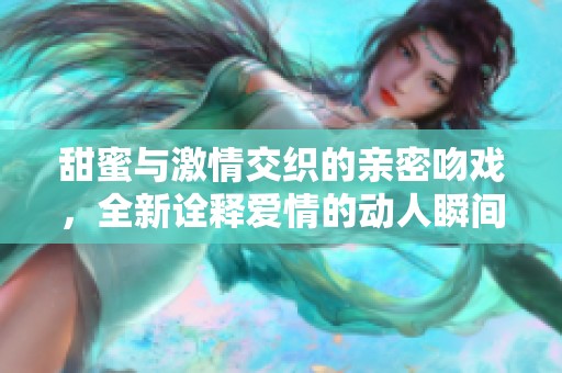 甜蜜与激情交织的亲密吻戏，全新诠释爱情的动人瞬间