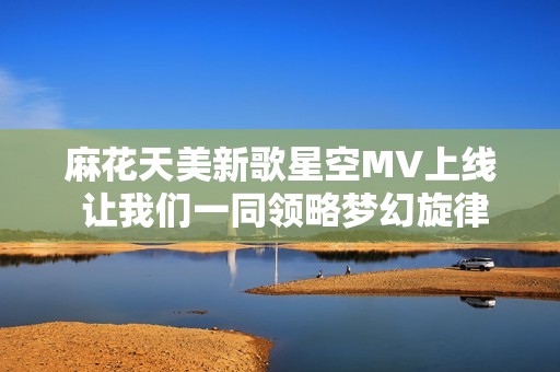 麻花天美新歌星空MV上线 让我们一同领略梦幻旋律之旅