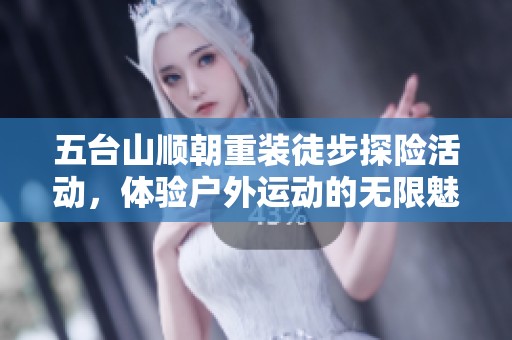 五台山顺朝重装徒步探险活动，体验户外运动的无限魅力