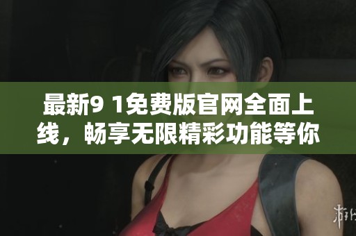 最新9 1免费版官网全面上线，畅享无限精彩功能等你体验