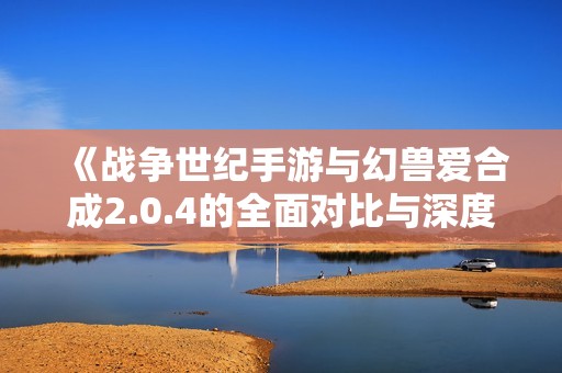 《战争世纪手游与幻兽爱合成2.0.4的全面对比与深度分析》