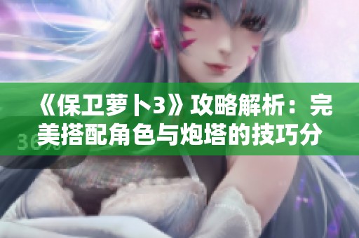 《保卫萝卜3》攻略解析：完美搭配角色与炮塔的技巧分享