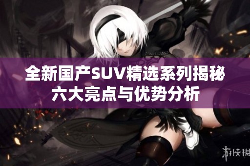 全新国产SUV精选系列揭秘六大亮点与优势分析