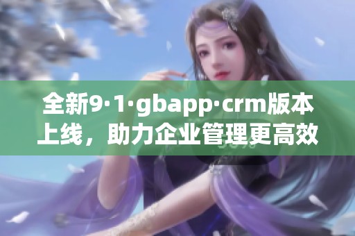 全新9·1·gbapp·crm版本上线，助力企业管理更高效