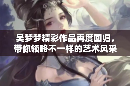 吴梦梦精彩作品再度回归，带你领略不一样的艺术风采