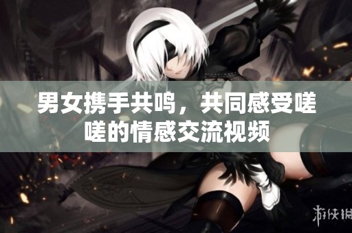 男女携手共鸣，共同感受嗟嗟的情感交流视频