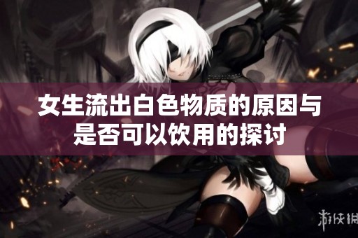 女生流出白色物质的原因与是否可以饮用的探讨