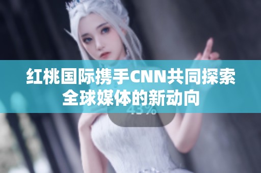 红桃国际携手CNN共同探索全球媒体的新动向