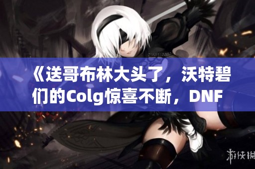 《送哥布林大头了，沃特碧们的Colg惊喜不断，DNF勇士的冒险新篇》