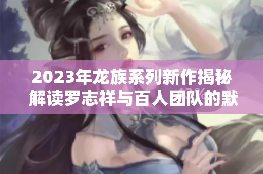 2023年龙族系列新作揭秘 解读罗志祥与百人团队的默契合作