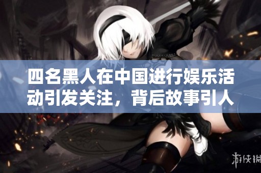 四名黑人在中国进行娱乐活动引发关注，背后故事引人深思