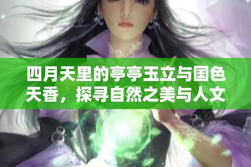 四月天里的亭亭玉立与国色天香，探寻自然之美与人文情怀