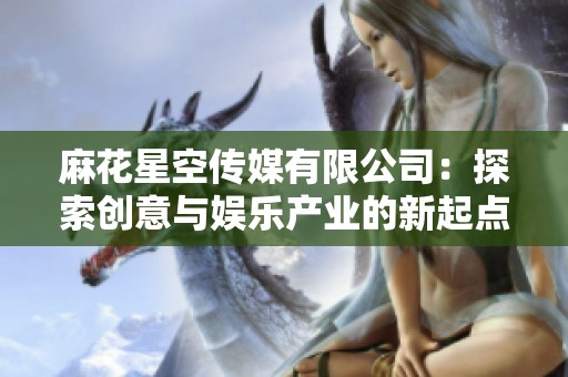 麻花星空传媒有限公司：探索创意与娱乐产业的新起点