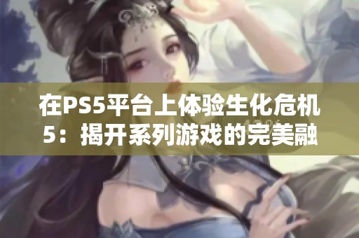 在PS5平台上体验生化危机5：揭开系列游戏的完美融合之旅