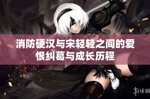 消防硬汉与宋轻轻之间的爱恨纠葛与成长历程