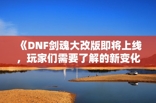 《DNF剑魂大改版即将上线，玩家们需要了解的新变化大全》