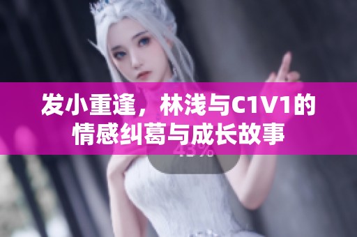 发小重逢，林浅与C1V1的情感纠葛与成长故事