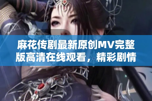 麻花传剧最新原创MV完整版高清在线观看，精彩剧情不容错过