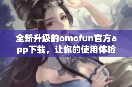 全新升级的omofun官方app下载，让你的使用体验更畅快