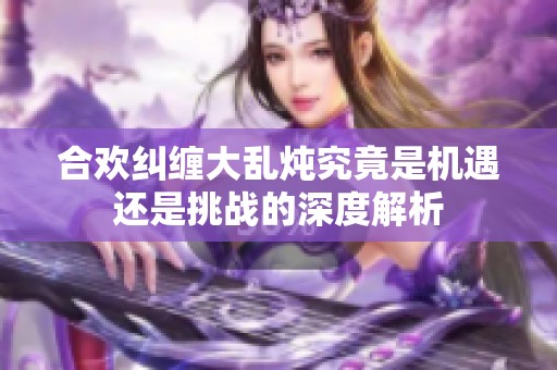 合欢纠缠大乱炖究竟是机遇还是挑战的深度解析