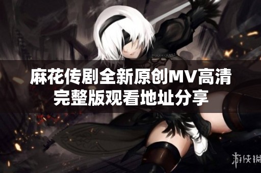 麻花传剧全新原创MV高清完整版观看地址分享