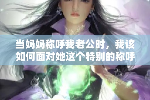 当妈妈称呼我老公时，我该如何面对她这个特别的称呼呢