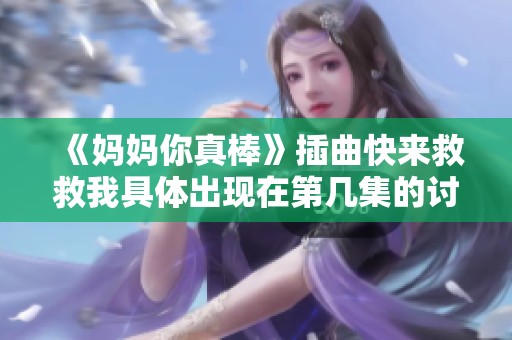 《妈妈你真棒》插曲快来救救我具体出现在第几集的讨论与解析