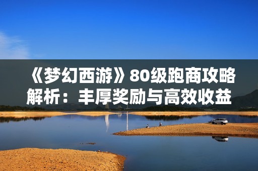 《梦幻西游》80级跑商攻略解析：丰厚奖励与高效收益的秘诀揭秘