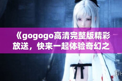 《gogogo高清完整版精彩放送，快来一起体验奇幻之旅》