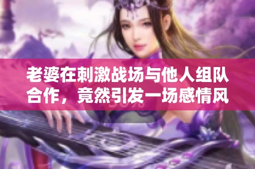 老婆在刺激战场与他人组队合作，竟然引发一场感情风波