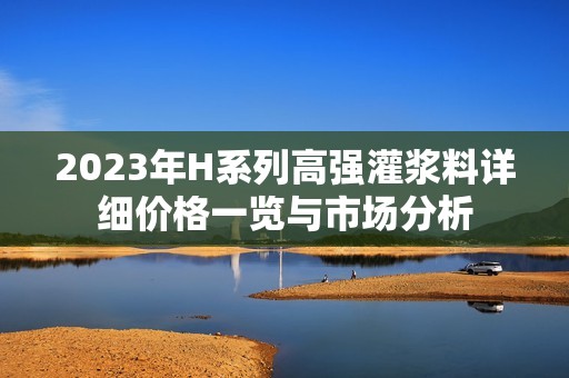 2023年H系列高强灌浆料详细价格一览与市场分析