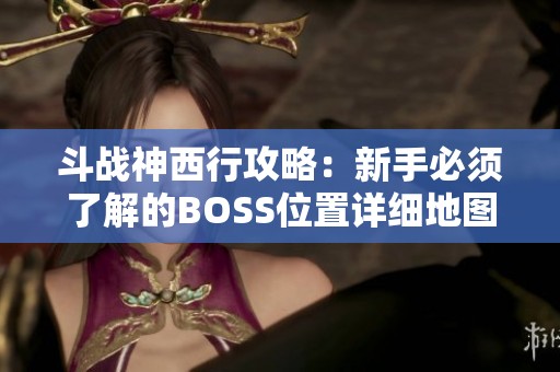 斗战神西行攻略：新手必须了解的BOSS位置详细地图解析