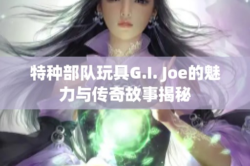 特种部队玩具G.I. Joe的魅力与传奇故事揭秘