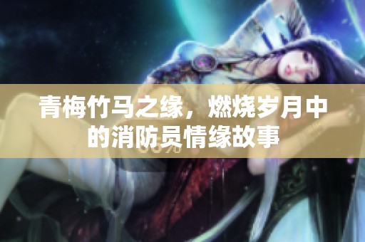青梅竹马之缘，燃烧岁月中的消防员情缘故事