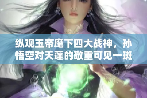 纵观玉帝麾下四大战神，孙悟空对天蓬的敬重可见一斑