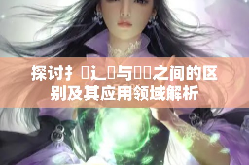 探讨扌喿辶畐与畐畬之间的区别及其应用领域解析