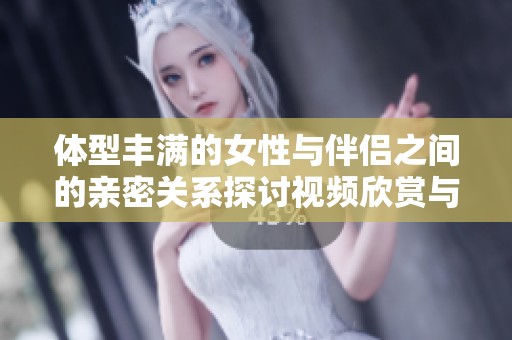 体型丰满的女性与伴侣之间的亲密关系探讨视频欣赏与分析