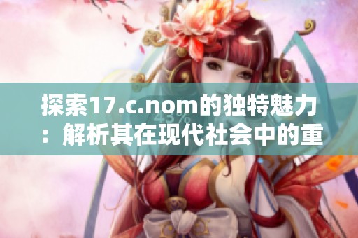 探索17.c.nom的独特魅力：解析其在现代社会中的重要应用与影响