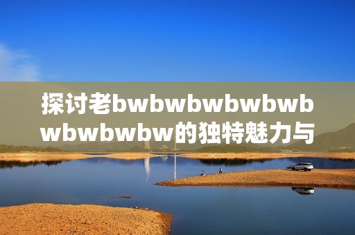 探讨老bwbwbwbwbwbwbwbwbw的独特魅力与评价，揭示其背后的深层意义