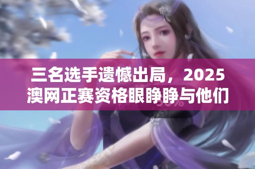 三名选手遗憾出局，2025澳网正赛资格眼睁睁与他们无缘