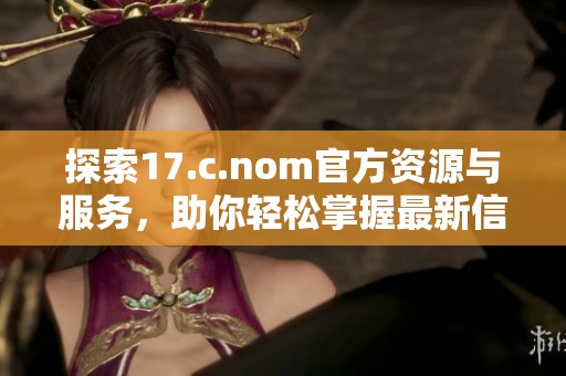 探索17.c.nom官方资源与服务，助你轻松掌握最新信息与动态