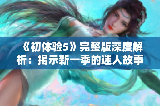 《初体验5》完整版深度解析：揭示新一季的迷人故事与精彩角色发展