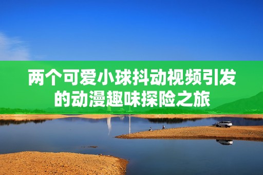 两个可爱小球抖动视频引发的动漫趣味探险之旅