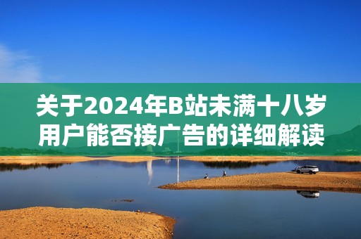 关于2024年B站未满十八岁用户能否接广告的详细解读与分析