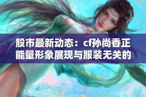 股市最新动态：cf孙尚香正能量形象展现与服装无关的积极态度