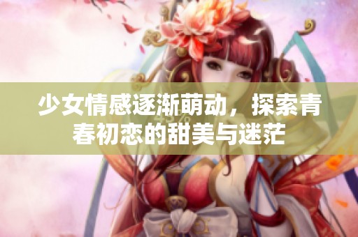 少女情感逐渐萌动，探索青春初恋的甜美与迷茫