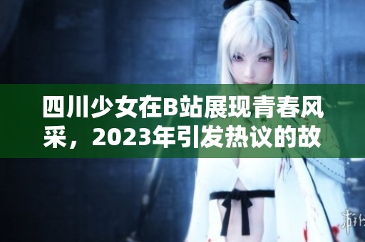 四川少女在B站展现青春风采，2023年引发热议的故事分享