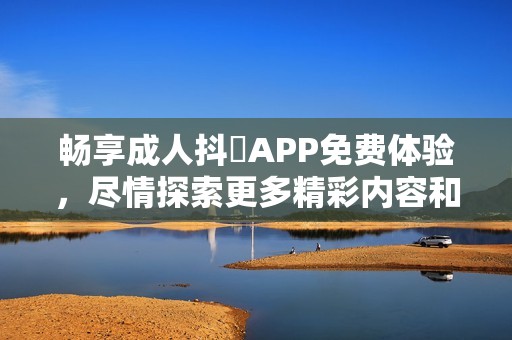 畅享成人抖抈APP免费体验，尽情探索更多精彩内容和功能