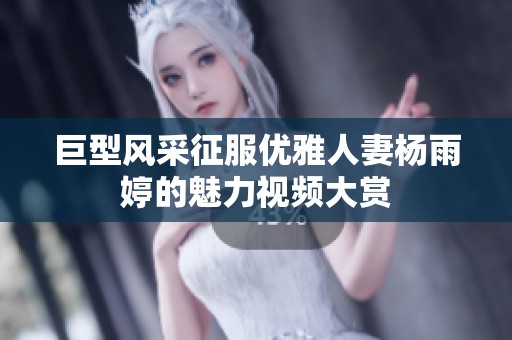 巨型风采征服优雅人妻杨雨婷的魅力视频大赏