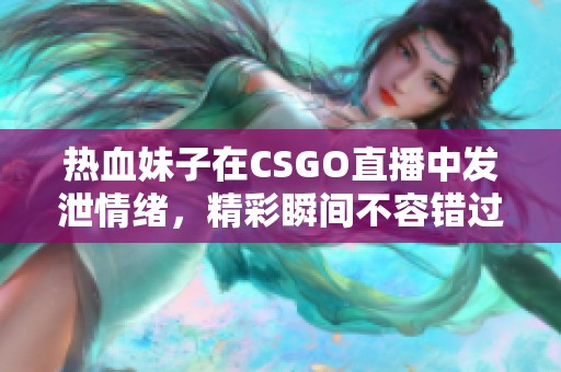 热血妹子在CSGO直播中发泄情绪，精彩瞬间不容错过！